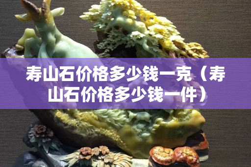 壽山石價格多少錢一克（壽山石價格多少錢一件）