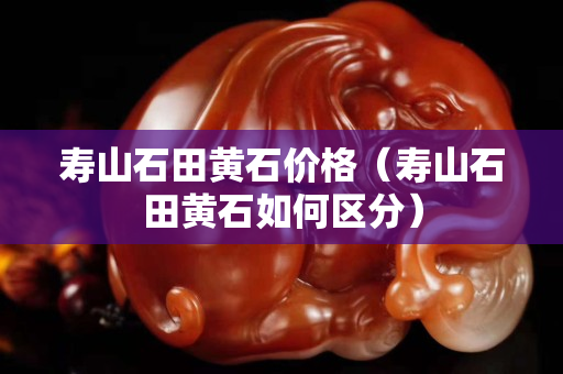 壽山石田黃石價格（壽山石田黃石如何區分）