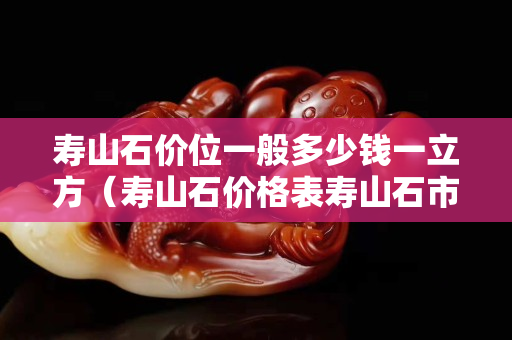 壽山石價位一般多少錢一立方（壽山石價格表壽山石市場價格）