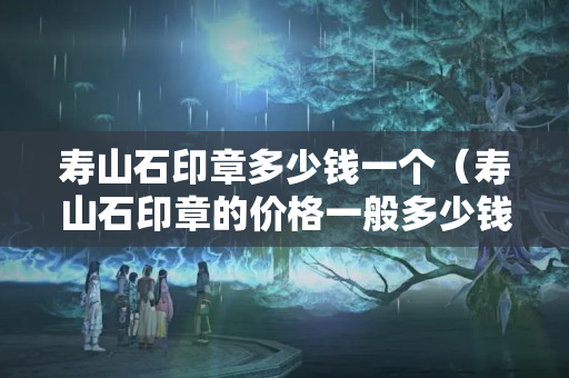 壽山石印章多少錢一個（壽山石印章的價格一般多少錢）