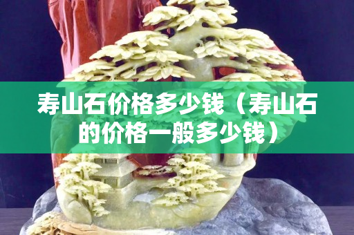 壽山石價格多少錢（壽山石的價格一般多少錢）