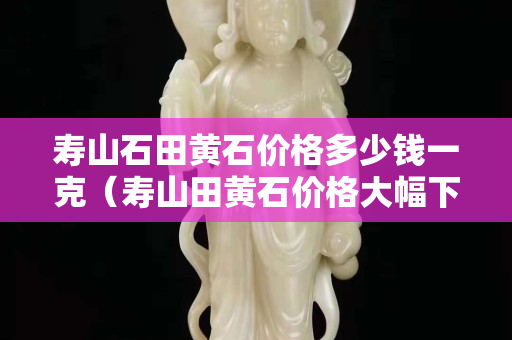 壽山石田黃石價格多少錢一克（壽山田黃石價格大幅下跌）