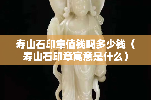 壽山石印章值錢嗎多少錢（壽山石印章寓意是什么）