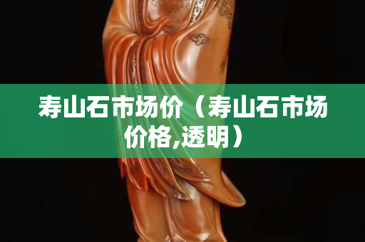 壽山石市場價(jià)（壽山石市場價(jià)格,透明）