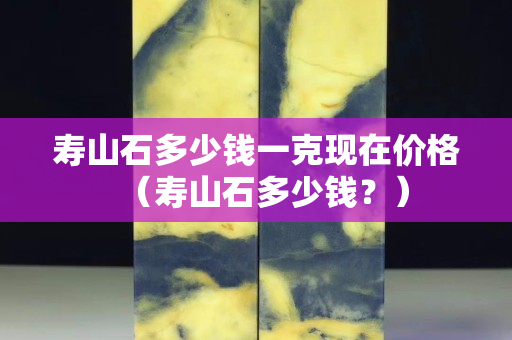 壽山石多少錢一克現在價格（壽山石多少錢？）