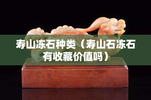 壽山凍石種類（壽山石凍石有收藏價值嗎）