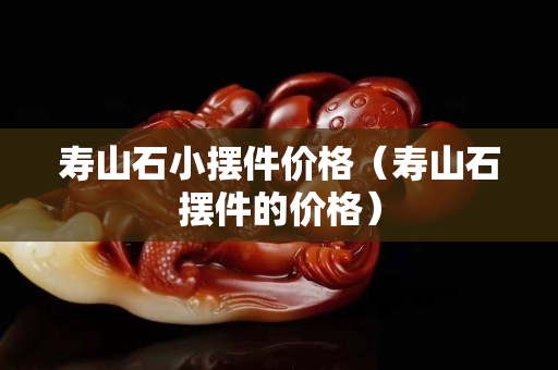 壽山石小擺件價格（壽山石擺件的價格）