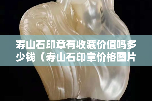 壽山石印章有收藏價值嗎多少錢（壽山石印章價格圖片及價格）