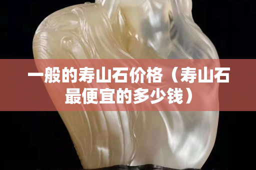 一般的壽山石價格（壽山石最便宜的多少錢）