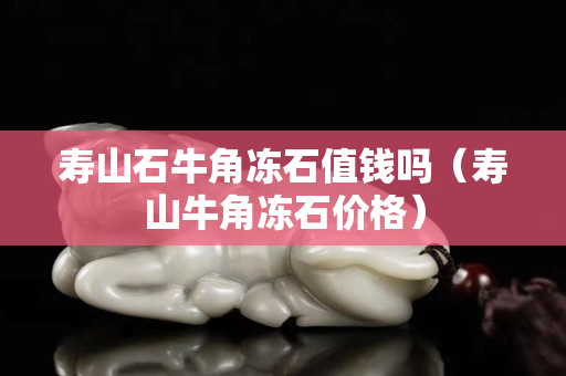 壽山石牛角凍石值錢嗎（壽山牛角凍石價(jià)格）