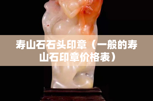 壽山石石頭印章（一般的壽山石印章價格表）
