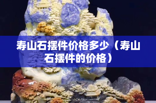 壽山石擺件價格多少（壽山石擺件的價格）