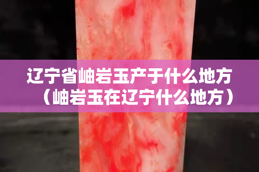 遼寧省岫巖玉產于什么地方（岫巖玉在遼寧什么地方）