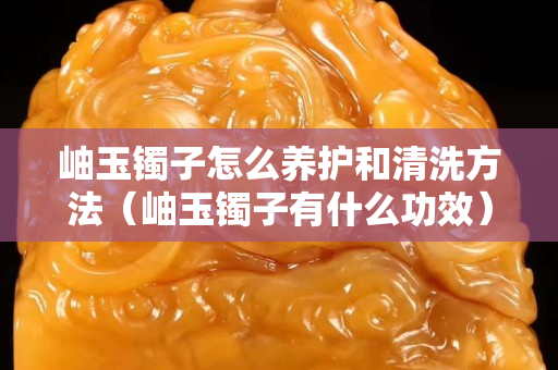 岫玉鐲子怎么養護和清洗方法（岫玉鐲子有什么功效）