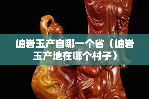 岫巖玉產自哪一個省（岫巖玉產地在哪個村子）