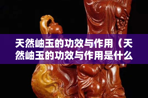 天然岫玉的功效與作用（天然岫玉的功效與作用是什么）