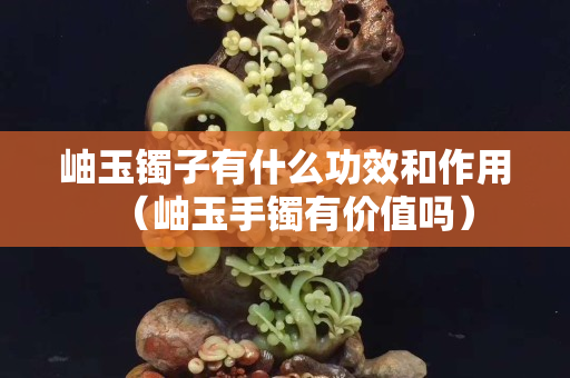 岫玉鐲子有什么功效和作用（岫玉手鐲有價值嗎）
