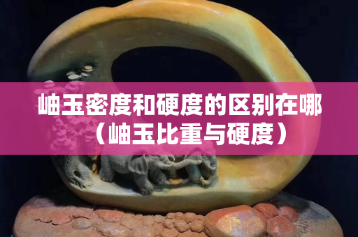 岫玉密度和硬度的區(qū)別在哪（岫玉比重與硬度）
