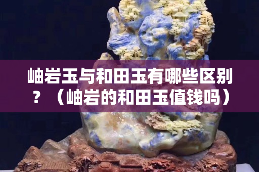 岫巖玉與和田玉有哪些區別？（岫巖的和田玉值錢嗎）