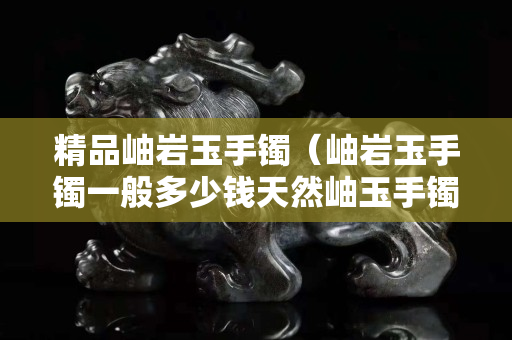 精品岫巖玉手鐲（岫巖玉手鐲一般多少錢天然岫玉手鐲價(jià)格）