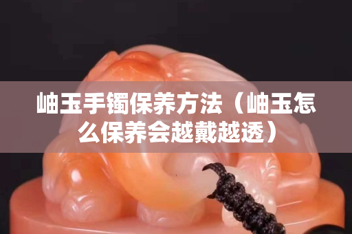 岫玉手鐲保養方法（岫玉怎么保養會越戴越透）