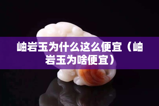 岫巖玉為什么這么便宜（岫巖玉為啥便宜）