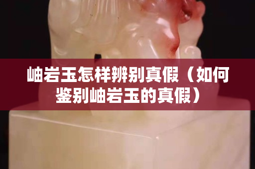 岫巖玉怎樣辨別真假（如何鑒別岫巖玉的真假）