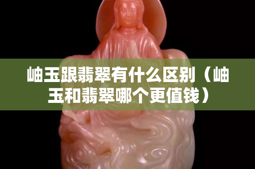 岫玉跟翡翠有什么區別（岫玉和翡翠哪個更值錢）