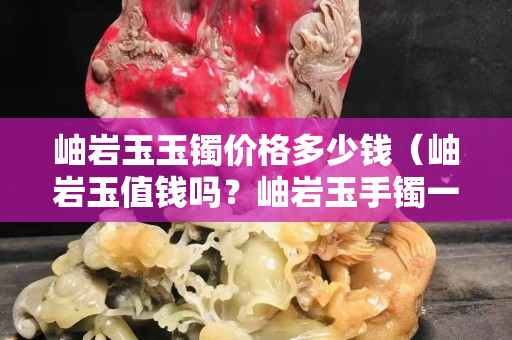 岫巖玉玉鐲價格多少錢（岫巖玉值錢嗎？岫巖玉手鐲一般多少錢？）