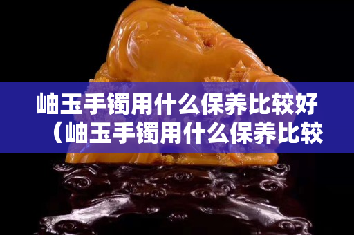 岫玉手鐲用什么保養比較好（岫玉手鐲用什么保養比較好呢）