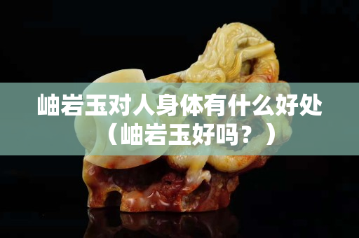 岫巖玉對人身體有什么好處（岫巖玉好嗎？）