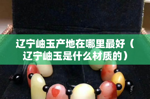 遼寧岫玉產(chǎn)地在哪里最好（遼寧岫玉是什么材質(zhì)的）