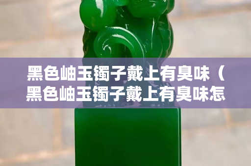 黑色岫玉鐲子戴上有臭味（黑色岫玉鐲子戴上有臭味怎么回事）