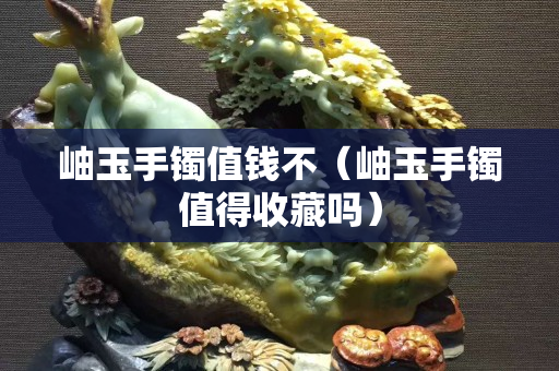 岫玉手鐲值錢不（岫玉手鐲值得收藏嗎）