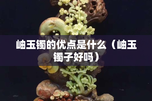 岫玉鐲的優點是什么（岫玉鐲子好嗎）