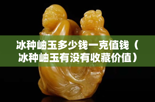 冰種岫玉多少錢一克值錢（冰種岫玉有沒有收藏價值）