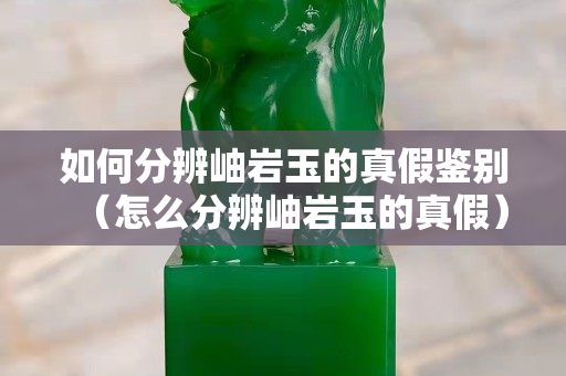 如何分辨岫巖玉的真假鑒別（怎么分辨岫巖玉的真假）