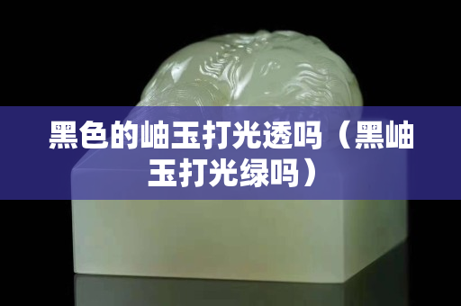 黑色的岫玉打光透嗎（黑岫玉打光綠嗎）