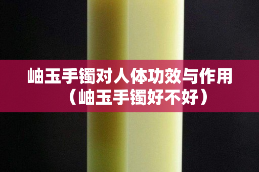 岫玉手鐲對(duì)人體功效與作用（岫玉手鐲好不好）