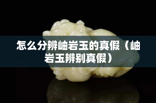 怎么分辨岫巖玉的真假（岫巖玉辨別真假）
