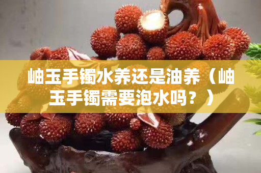 岫玉手鐲水養還是油養（岫玉手鐲需要泡水嗎？）