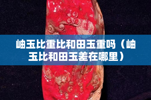 岫玉比重比和田玉重嗎（岫玉比和田玉差在哪里）