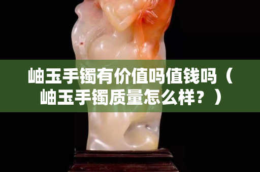 岫玉手鐲有價值嗎值錢嗎（岫玉手鐲質量怎么樣？）