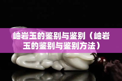 岫巖玉的鑒別與鑒別（岫巖玉的鑒別與鑒別方法）