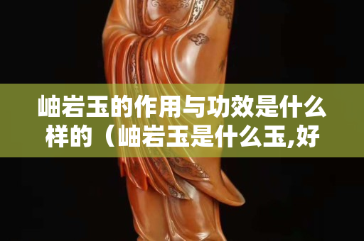 岫巖玉的作用與功效是什么樣的（岫巖玉是什么玉,好嗎？）