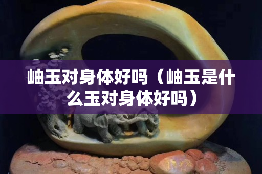 岫玉對身體好嗎（岫玉是什么玉對身體好嗎）