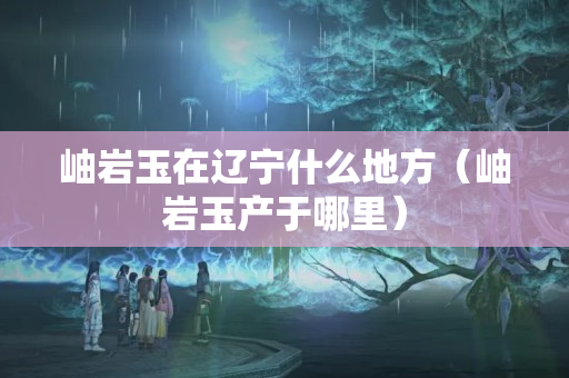 岫巖玉在遼寧什么地方（岫巖玉產(chǎn)于哪里）