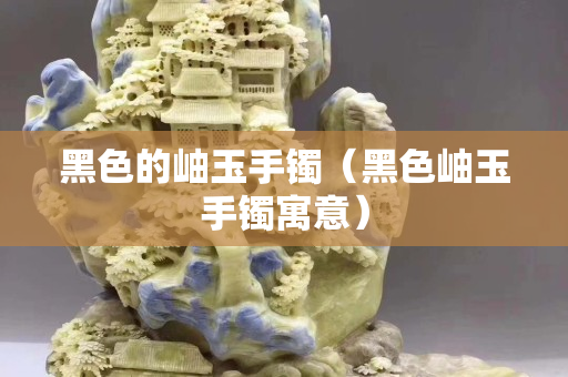 黑色的岫玉手鐲（黑色岫玉手鐲寓意）