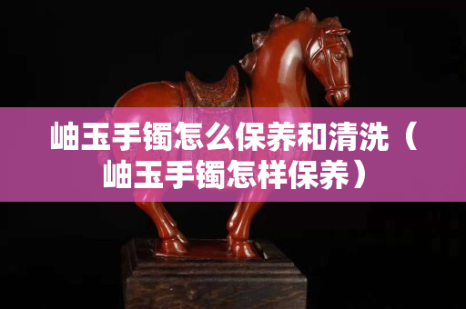 岫玉手鐲怎么保養(yǎng)和清洗（岫玉手鐲怎樣保養(yǎng)）