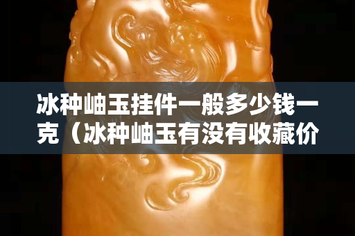 冰種岫玉掛件一般多少錢一克（冰種岫玉有沒有收藏價值）